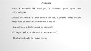 Avaliação
Para a atividade de avaliação, o professor pode optar pela
autoavaliação.
Depois de revisar o texto escrito por ele, o próprio aluno deverá
responder às perguntas sugeridas a seguir.
•

Eu escrevi um texto formal ou informal?

•

Coloquei todos os elementos de uma carta?

•

Qual a finalidade da minha carta?

 
