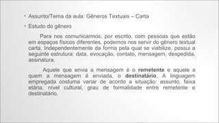 •

Assunto/Tema da aula: Gêneros Textuais – Carta

•

Estudo do gênero
Para nos comunicarmos, por escrito, com pessoas que estão em espaços físicos diferentes, podemos nos
servir do gênero textual carta. Independentemente da forma pela qual se viabilize, possui a seguinte estrutura:
data, evocação, contato, mensagem, despedida, assinatura.
Aquele que envia a mensagem é o remetente e aquele a quem a mensagem é enviada, o destinatário. A
linguagem empregada costuma variar de acordo a situação: assunto, faixa etária, nível cultural, grau de
formalidade entre remetente e destinatário.

Envelope de
Carta Informal

Envelope de
Carta Formal

 