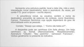 Apresenta uma estrutura padrão: local e
data (dia, mês e ano), interpelação inicial
(destinatário), texto e assinatura. Às vezes, por
conter P.S. (post scriptum – escrito depois).
A advertência inicial, ou vocativo,
contém o nome do destinatário precedido de
palavras de cortesia, como Querido(a), Caro(a),
Prezado(a) Senhor(a) cuja opção dependerá do
grau de informalidade entre as pessoas.
Contato: “Desejo que esteja...”,
“Como vão todos aí?”.
A despedida pode ser carinhosa
(Um forte abraço, Um beijo carinhoso) ou formal
(Atenciosamente, Respeitosamente). Assinatura:
“Cláudio”, “Seu padrinho”, “Jamesson Francisco”.
Verbos geralmente no presente do indicativo.

Carta Informal

 