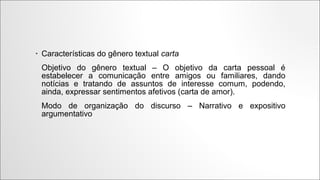 •

Características do gênero textual carta
Objetivo do gênero textual – O objetivo da
carta pessoal é estabelecer a comunicação
entre amigos ou familiares, dando notícias
e tratando de assuntos de interesse
comum,
podendo, ainda,
expressar
sentimentos afetivos (carta de amor).
Modo de organização do discurso –
Narrativo e expositivo argumentativo

 