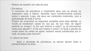 •

Roteiro de trabalho em sala de aula

1. Pré-leitura

O momento de pré-leitura é importante para que os alunos se
antecipem para a leitura, ativando seus conhecimentos prévios
sobre o assunto. Logo, ele deve ser conduzido oralmente, com a
participação de toda a turma.
Podem ser propostas as seguintes questões para esse debate: a)
Vocês já receberam cartas do seu pai, da sua mãe, de algum
parente ou amigo?; b) De que tratava a carta?; c) Já escreveram
carta para alguém?; d) De que tratava a carta?; e) Qual a opinião de
vocês sobre as cartas de papel, estarem sendo substituídas por email, enviados pela internet?
2. Leitura do texto
Após a atividade de pré-leitura, os alunos devem fazer a
primeira leitura do texto.

 