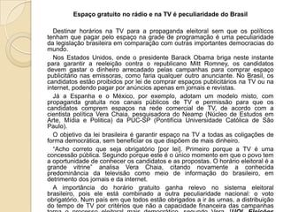 Espaço gratuito no rádio e na TV é peculiaridade do Brasil

  Destinar horários na TV para a propaganda eleitoral sem que os políticos
tenham que pagar pelo espaço na grade de programação é uma peculiaridade
da legislação brasileira em comparação com outras importantes democracias do
mundo.
  Nos Estados Unidos, onde o presidente Barack Obama briga neste instante
para garantir a reeleição contra o republicano Mitt Romney, os candidatos
devem gastar o dinheiro arrecadado pelas campanhas para comprar espaço
publicitário nas emissoras, como faria qualquer outro anunciante. No Brasil, os
candidatos estão proibidos por lei de comprar espaços publicitários na TV ou na
internet, podendo pagar por anúncios apenas em jornais e revistas.
  Já a Espanha e o México, por exemplo, adotam um modelo misto, com
propaganda gratuita nos canais públicos de TV e permissão para que os
candidatos comprem espaços na rede comercial de TV, de acordo com a
cientista política Vera Chaia, pesquisadora do Neamp (Núcleo de Estudos em
Arte, Mídia e Politica) da PUC-SP (Pontifícia Universidade Católica de São
Paulo).
  O objetivo da lei brasileira é garantir espaço na TV a todas as coligações de
forma democrática, sem beneficiar os que dispõem de mais dinheiro.
  “Acho correto que seja obrigatório [por lei]. Primeiro porque a TV é uma
concessão pública. Segundo porque este é o único momento em que o povo tem
a oportunidade de conhecer os candidatos e as propostas. O horário eleitoral é a
grande vitrine” analisa Vera Chaia, citando novamente a conhecida
predominância da televisão como meio de informação do brasileiro, em
detrimento dos jornais e da internet.
  A importância do horário gratuito ganha relevo no sistema eleitoral
brasileiro, pois ele está combinado a outra peculiaridade nacional: o voto
obrigatório. Num país em que todos estão obrigados a ir às urnas, a distribuição
do tempo de TV por critérios que não a capacidade financeira das campanhas
 