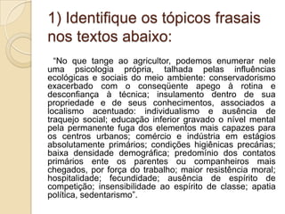 1) Identifique os tópicos frasais
nos textos abaixo:
  “No que tange ao agricultor, podemos enumerar nele
uma psicologia própria, talhada pelas influências
ecológicas e sociais do meio ambiente: conservadorismo
exacerbado com o conseqüente apego à rotina e
desconfiança à técnica; insulamento dentro de sua
propriedade e de seus conhecimentos, associados a
localismo acentuado: individualismo e ausência de
traquejo social; educação inferior gravado o nível mental
pela permanente fuga dos elementos mais capazes para
os centros urbanos; comércio e indústria em estágios
absolutamente primários; condições higiênicas precárias;
baixa densidade demográfica; predomínio dos contatos
primários ente os parentes ou companheiros mais
chegados, por força do trabalho; maior resistência moral;
hospitalidade; fecundidade; ausência de espírito de
competição; insensibilidade ao espírito de classe; apatia
política, sedentarismo”.
 