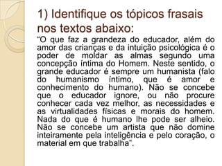 1) Identifique os tópicos frasais
nos textos abaixo:
“O que faz a grandeza do educador, além do
amor das crianças e da intuição psicológica é o
poder de moldar as almas segundo uma
concepção íntima do Homem. Neste sentido, o
grande educador é sempre um humanista (falo
do humanismo íntimo, que é amor e
conhecimento do humano). Não se concebe
que o educador ignore, ou não procure
conhecer cada vez melhor, as necessidades e
as virtualidades físicas e morais do homem.
Nada do que é humano lhe pode ser alheio.
Não se concebe um artista que não domine
inteiramente pela inteligência e pelo coração, o
material em que trabalha”.
 
