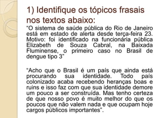 1) Identifique os tópicos frasais
nos textos abaixo:
“O sistema de saúde pública do Rio de Janeiro
está em estado de alerta desde terça-feira 23.
Motivo: foi identificado na funcionária pública
Elizabeth de Souza Cabral, na Baixada
Fluminense, o primeiro caso no Brasil de
dengue tipo 3”

“Acho que o Brasil é um país que ainda está
procurando sua identidade. Todo país
colonizado acaba recebendo heranças boas e
ruins e isso faz com que sua identidade demore
um pouco a ser construída. Mas tenho certeza
de que nosso povo é muito melhor do que os
poucos que não valem nada e que ocupam hoje
cargos públicos importantes”.
 