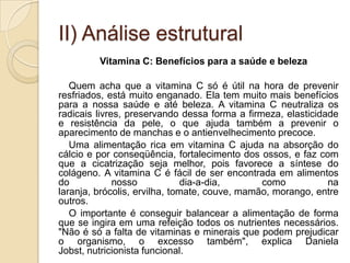 II) Análise estrutural
         Vitamina C: Benefícios para a saúde e beleza

   Quem acha que a vitamina C só é útil na hora de prevenir
resfriados, está muito enganado. Ela tem muito mais benefícios
para a nossa saúde e até beleza. A vitamina C neutraliza os
radicais livres, preservando dessa forma a firmeza, elasticidade
e resistência da pele, o que ajuda também a prevenir o
aparecimento de manchas e o antienvelhecimento precoce.
   Uma alimentação rica em vitamina C ajuda na absorção do
cálcio e por conseqüência, fortalecimento dos ossos, e faz com
que a cicatrização seja melhor, pois favorece a síntese do
colágeno. A vitamina C é fácil de ser encontrada em alimentos
do            nosso            dia-a-dia,      como           na
laranja, brócolis, ervilha, tomate, couve, mamão, morango, entre
outros.
   O importante é conseguir balancear a alimentação de forma
que se ingira em uma refeição todos os nutrientes necessários.
"Não é só a falta de vitaminas e minerais que podem prejudicar
o organismo, o excesso também", explica Daniela
Jobst, nutricionista funcional.
 