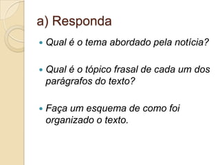 a) Responda
   Qual é o tema abordado pela notícia?

   Qual é o tópico frasal de cada um dos
    parágrafos do texto?

   Faça um esquema de como foi
    organizado o texto.
 