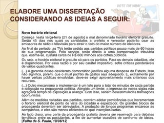 ELABORE UMA DISSERTAÇÃO
CONSIDERANDO AS IDEIAS A SEGUIR:
   Novo horário eleitoral
   Começa nesta terça-feira [21 de agosto] o mal denominado horário eleitoral gratuito.
   Serão 45 dias nos quais os candidatos a prefeito e vereador poderão usar as
   emissoras de rádio e televisão para atrair o voto do maior número de eleitores.
   Ao final do período, as TVs terão cedido aos partidos políticos pouco mais de 60 horas
   de sua programação. Pelo serviço, terão direito a uma compensação tributária
   que, estima-se, custará cerca de R$ 600 milhões aos cofres públicos.
   Ou seja, o horário eleitoral é gratuito só para os partidos. Para os demais cidadãos, ele
   é dispendioso. Por essa razão e por seu caráter impositivo, sofre críticas ponderáveis
   de vários quadrantes.
   (...) A garantia desse desiderato democrático justifica alguma despesa do Estado. Isso
   não significa, porém, que o atual padrão de gastos seja adequado. E, exatamente por
   haver verbas públicas envolvidas, deve-se exigir aproveitamento mais criterioso dos
   recursos.
   (...) Outro mecanismo a implementar é um teto para o total de minutos de cada partido
   e coligação na propaganda política. Atingido um limite, o ingresso de novas siglas não
   agregaria tempo de exposição à aliança. Com isso, seriam desestimuladas transações
   oportunistas.
   Além de medidas voltadas aos partidos, convém adotar providências que incrementem
   o horário eleitoral do ponto de vista do cidadão e espectador. Os grandes blocos de
   propaganda deveriam ser abreviados. A produção de longos programas encarece as
   campanhas, e eles são menos eficientes do que inserções curtas.
   Ao lado disso, uma parte da propaganda gratuita deveria ser reservada para debates
   temáticos entre os postulantes, a fim de aumentar ocasiões de confronto de ideias.
   [Folha de S. Paulo, 19/08/12]
 