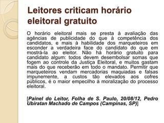 Leitores criticam horário
eleitoral gratuito
O horário eleitoral mais se presta à avaliação das
agências de publicidade do que à competência dos
candidatos, e mais à habilidade dos marqueteiros em
esconder a verdadeira face do candidato do que em
mostrá-la ao eleitor. Não há horário gratuito para
candidato algum: todos devem desembolsar somas que
fogem ao controle da Justiça Eleitoral, e muitos gastam
mais do que receberão em todo o mandato. Permitir que
marqueteiros vendam mercadorias maquiadas e falsas
impunemente, a custos tão elevados aos cofres
públicos, é o maior empecilho à moralização do processo
eleitoral.

[Painel do Leitor, Folha de S. Paulo, 20/08/12, Pedro
Ubiratan Machado de Campos (Campinas, SP)]
 
