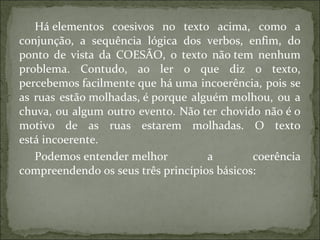 Há elementos coesivos no texto acima, como a
conjunção, a sequência lógica dos verbos, enfim, do
ponto de vista da COESÃO, o texto não tem nenhum
problema. Contudo, ao ler o que diz o texto,
percebemos facilmente que há uma incoerência, pois se
as ruas estão molhadas, é porque alguém molhou, ou a
chuva, ou algum outro evento. Não ter chovido não é o
motivo de as ruas estarem molhadas. O texto
está incoerente.
Podemos entender melhor a coerência
compreendendo os seus três princípios básicos:
 