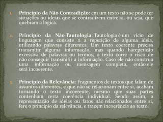 1. Princípio da Não Contradição: em um texto não se pode ter
situações ou ideias que se contradizem entre si, ou seja, que
quebram a lógica.
2. Princípio da Não Tautologia: Tautologia é um vício de
linguagem que consiste n a repetição de alguma ideia,
utilizando palavras diferentes. Um texto coerente precisa
transmitir alguma informação, mas quando hárepetição
excessiva de palavras ou termos, o texto corre o risco de
não conseguir transmitir a informação. Caso ele não construa
uma informação ou mensagem completa, então ele
será incoerente.
3. Princípio da Relevância: Fragmentos de textos que falam de
assuntos diferentes, e que não se relacionam entre si, acabam
tornando o texto incoerente, mesmo que suas partes
contenham certa coerência individual. Sendo assim, a
representação de ideias ou fatos não relacionados entre si,
fere o princípio da relevância, e trazem incoerência ao texto.
 