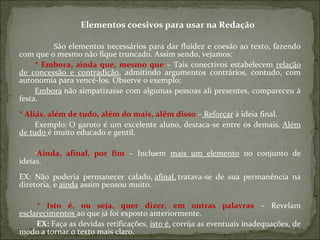 Elementos coesivos para usar na Redação
São elementos necessários para dar fluidez e coesão ao texto, fazendo
com que o mesmo não fique truncado. Assim sendo, vejamos:
* Embora, ainda que, mesmo que – Tais conectivos estabelecem relação
de concessão e contradição, admitindo argumentos contrários, contudo, com
autonomia para vencê-los. Observe o exemplo:
Embora não simpatizasse com algumas pessoas ali presentes, compareceu à
festa.
* Aliás, além de tudo, além do mais, além disso – Reforçar à ideia final.
Exemplo: O garoto é um excelente aluno, destaca-se entre os demais. Além
de tudo é muito educado e gentil.
•Ainda, afinal, por fim – Incluem mais um elemento no conjunto de
ideias.
EX: Não poderia permanecer calado, afinal, tratava-se de sua permanência na
diretoria, e ainda assim pensou muito.
* Isto é, ou seja, quer dizer, em outras palavras – Revelam
esclarecimentos ao que já foi exposto anteriormente.
EX: Faça as devidas retificações, isto é, corrija as eventuais inadequações, de
modo a tornar o texto mais claro.
 