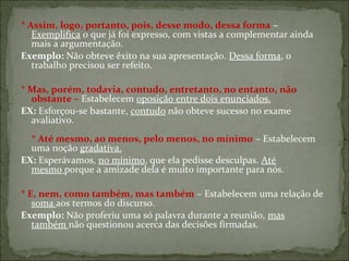 * Assim, logo, portanto, pois, desse modo, dessa forma –
Exemplifica o que já foi expresso, com vistas a complementar ainda
mais a argumentação.
Exemplo: Não obteve êxito na sua apresentação. Dessa forma, o
trabalho precisou ser refeito.
* Mas, porém, todavia, contudo, entretanto, no entanto, não
obstante – Estabelecem oposição entre dois enunciados.
EX: Esforçou-se bastante, contudo não obteve sucesso no exame
avaliativo.
* Até mesmo, ao menos, pelo menos, no mínimo – Estabelecem
uma noção gradativa.
EX: Esperávamos, no mínimo, que ela pedisse desculpas. Até
mesmo porque a amizade dela é muito importante para nós.
* E, nem, como também, mas também – Estabelecem uma relação de
soma aos termos do discurso.
Exemplo: Não proferiu uma só palavra durante a reunião, mas
também não questionou acerca das decisões firmadas.
 