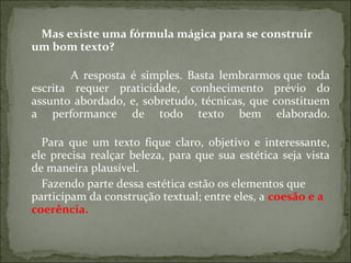 Mas existe uma fórmula mágica para se construir
um bom texto?
A resposta é simples. Basta lembrarmos que toda
escrita requer praticidade, conhecimento prévio do
assunto abordado, e, sobretudo, técnicas, que constituem
a performance de todo texto bem elaborado.
Para que um texto fique claro, objetivo e interessante,
ele precisa realçar beleza, para que sua estética seja vista
de maneira plausível.
Fazendo parte dessa estética estão os elementos que
participam da construção textual; entre eles, a coesão e a
coerência.
 