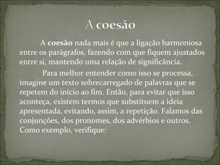 A coesão nada mais é que a ligação harmoniosa
entre os parágrafos, fazendo com que fiquem ajustados
entre si, mantendo uma relação de significância.
Para melhor entender como isso se processa,
imagine um texto sobrecarregado de palavras que se
repetem do início ao fim. Então, para evitar que isso
aconteça, existem termos que substituem a ideia
apresentada, evitando, assim, a repetição. Falamos das
conjunções, dos pronomes, dos advérbios e outros.
Como exemplo, verifique:
 