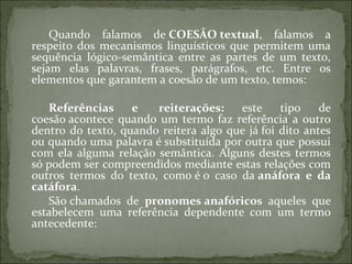 Quando falamos de COESÃO textual, falamos a
respeito dos mecanismos linguísticos que permitem uma
sequência lógico-semântica entre as partes de um texto,
sejam elas palavras, frases, parágrafos, etc. Entre os
elementos que garantem a coesão de um texto, temos:
Referências  e   reiterações:  este tipo de
coesão acontece quando um termo faz referência a outro
dentro do texto, quando reitera algo que já foi dito antes
ou quando uma palavra é substituída por outra que possui
com ela alguma relação semântica. Alguns destes termos
só podem ser compreendidos mediante estas relações com
outros termos do texto, como é o caso da anáfora  e  da 
catáfora.
São chamados de pronomes anafóricos aqueles que
estabelecem uma referência dependente com um termo
antecedente:
 