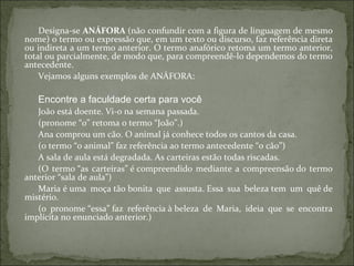 Designa-se ANÁFORA (não confundir com a figura de linguagem de mesmo
nome) o termo ou expressão que, em um texto ou discurso, faz referência direta
ou indireta a um termo anterior. O termo anafórico retoma um termo anterior,
total ou parcialmente, de modo que, para compreendê-lo dependemos do termo
antecedente.
Vejamos alguns exemplos de ANÁFORA:
Encontre a faculdade certa para você
João está doente. Vi-o na semana passada.
(pronome “o” retoma o termo “João”.)
Ana comprou um cão. O animal já conhece todos os cantos da casa.
(o termo “o animal” faz referência ao termo antecedente “o cão”)
A sala de aula está degradada. As carteiras estão todas riscadas.
(O termo “as carteiras” é compreendido mediante a compreensão do termo
anterior “sala de aula”)
Maria é uma moça tão bonita que assusta. Essa sua beleza tem um quê de
mistério.
(o pronome “essa” faz referência à beleza de Maria, ideia que se encontra
implícita no enunciado anterior.)
 