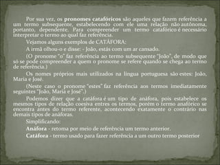 Por sua vez, os pronomes catafóricos são aqueles que fazem referência a
um termo subsequente, estabelecendo com ele uma relação não autônoma,
portanto, dependente. Para compreender um termo catafórico é necessário
interpretar o termo ao qual faz referência.
Vejamos alguns exemplos de CATÁFORA:
A irmã olhou-o e disse: - João, estás com um ar cansado.
(O pronome “o” faz referência ao termo subsequente “João”, de modo que
só se pode compreender a quem o pronome se refere quando se chega ao termo
de referência.)
Os nomes próprios mais utilizados na língua portuguesa são estes: João,
Maria e José.
(Neste caso o pronome “estes” faz referência aos termos imediatamente
seguintes “João, Maria e José”.)
Podemos dizer que a catáfora é um tipo de anáfora, pois estabelece os
mesmos tipos de relação coesiva entres os termos, porém o termo anafórico se
encontra antes do termo referente, acontecendo exatamente o contrário nas
demais tipos de anáforas.
Simplificando:
Anáfora - retoma por meio de referência um termo anterior.
Catáfora - termo usado para fazer referência a um outro termo posterior
 