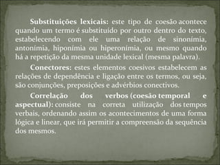 Substituições  lexicais:  este tipo de coesão acontece
quando um termo é substituído por outro dentro do texto,
estabelecendo com ele uma relação de sinonímia,
antonímia, hiponímia ou hiperonímia, ou mesmo quando
há a repetição da mesma unidade lexical (mesma palavra).
Conectores:  estes elementos coesivos estabelecem as
relações de dependência e ligação entre os termos, ou seja,
são conjunções, preposições e advérbios conectivos.
Correlação  dos  verbos (coesão temporal  e 
aspectual): consiste na correta utilização dos tempos
verbais, ordenando assim os acontecimentos de uma forma
lógica e linear, que irá permitir a compreensão da sequência
dos mesmos.
 