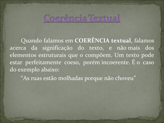 Quando falamos em COERÊNCIA textual, falamos
acerca da significação do texto, e não mais dos
elementos estruturais que o compõem. Um texto pode
estar perfeitamente coeso, porém incoerente. É o caso
do exemplo abaixo:
“As ruas estão molhadas porque não choveu”
 