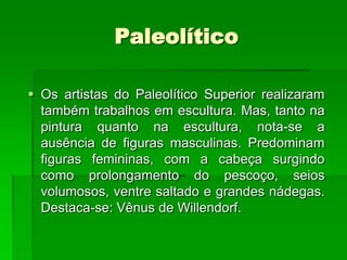 PaleolíticoOs artistas do Paleolítico Superior realizaram também trabalhos em escultura. Mas, tanto na pintura quanto na escultura, nota-se a ausência de figuras masculinas. Predominam figuras femininas, com a cabeça surgindo como prolongamento do pescoço, seios volumosos, ventre saltado e grandes nádegas. Destaca-se: Vênus de Willendorf.