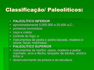 Classificação/ Paleolíticos:PALEOLÍTICO INFERIORaproximadamente 5.000.000 a 25.000 a.C.; primeiros hominídios; caça e coleta; controle do fogo; e instrumentos de pedra e pedra lascada, madeira e ossos: facas, machados. PALEOLÍTICO SUPERIORinstrumentos de marfim, ossos, madeira e pedra: machado, arco e flecha, lançador de dardos, anzol e linha; e desenvolvimento da pintura e da escultura. 
