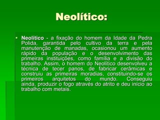 Neolítico:Neolítico - a fixação do homem da Idade da Pedra Polida, garantida pelo cultivo da terra e pela manutenção de manadas, ocasionou um aumento rápido da população e o desenvolvimento das primeiras instituições, como família e a divisão do trabalho. Assim, o homem do Neolítico desenvolveu a técnica de tecer panos, de fabricar cerâmicas e construiu as primeiras moradias, constituindo-se os primeiros arquitetos do mundo. Conseguiu ainda, produzir o fogo através do atrito e deu início ao trabalho com metais. 