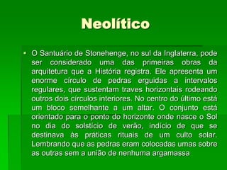 NeolíticoO Santuário de Stonehenge, no sul da Inglaterra, pode ser considerado uma das primeiras obras da arquitetura que a História registra. Ele apresenta um enorme círculo de pedras erguidas a intervalos regulares, que sustentam traves horizontais rodeando outros dois círculos interiores. No centro do último está um bloco semelhante a um altar. O conjunto está orientado para o ponto do horizonte onde nasce o Sol no dia do solstício de verão, indício de que se destinava às práticas rituais de um culto solar. Lembrando que as pedras eram colocadas umas sobre as outras sem a união de nenhuma argamassa