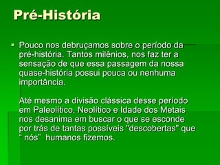 Pré-HistóriaPouco nos debruçamos sobre o período da pré-história. Tantos milênios, nos faz ter a sensação de que essa passagem da nossa quase-história possui pouca ou nenhuma importância.Até mesmo a divisão clássica desse período em Paleolítico, Neolítico e Idade dos Metais nos desanima em buscar o que se esconde por trás de tantas possíveis "descobertas" que “ nós”  humanos fizemos. 