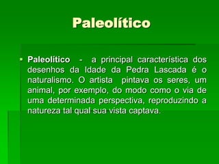 PaleolíticoPaleolítico  -  a principal característica dos desenhos da Idade da Pedra Lascada é o naturalismo. O artista  pintava os seres, um animal, por exemplo, do modo como o via de uma determinada perspectiva, reproduzindo a natureza tal qual sua vista captava. 