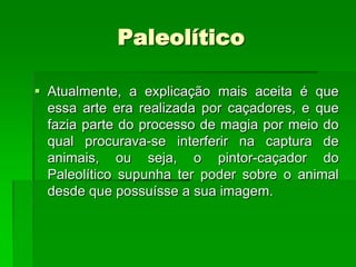 PaleolíticoAtualmente, a explicação mais aceita é que essa arte era realizada por caçadores, e que fazia parte do processo de magia por meio do qual procurava-se interferir na captura de animais, ou seja, o pintor-caçador do Paleolítico supunha ter poder sobre o animal desde que possuísse a sua imagem. 