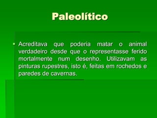 PaleolíticoAcreditava que poderia matar o animal verdadeiro desde que o representasse ferido mortalmente num desenho. Utilizavam as pinturas rupestres, isto é, feitas em rochedos e paredes de cavernas.