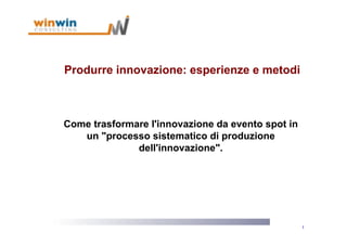 Produrre innovazione: esperienze e metodi



Come trasformare l'innovazione da evento spot in
   un "processo sistematico di produzione
              dell'innovazione".




                                                   1
 