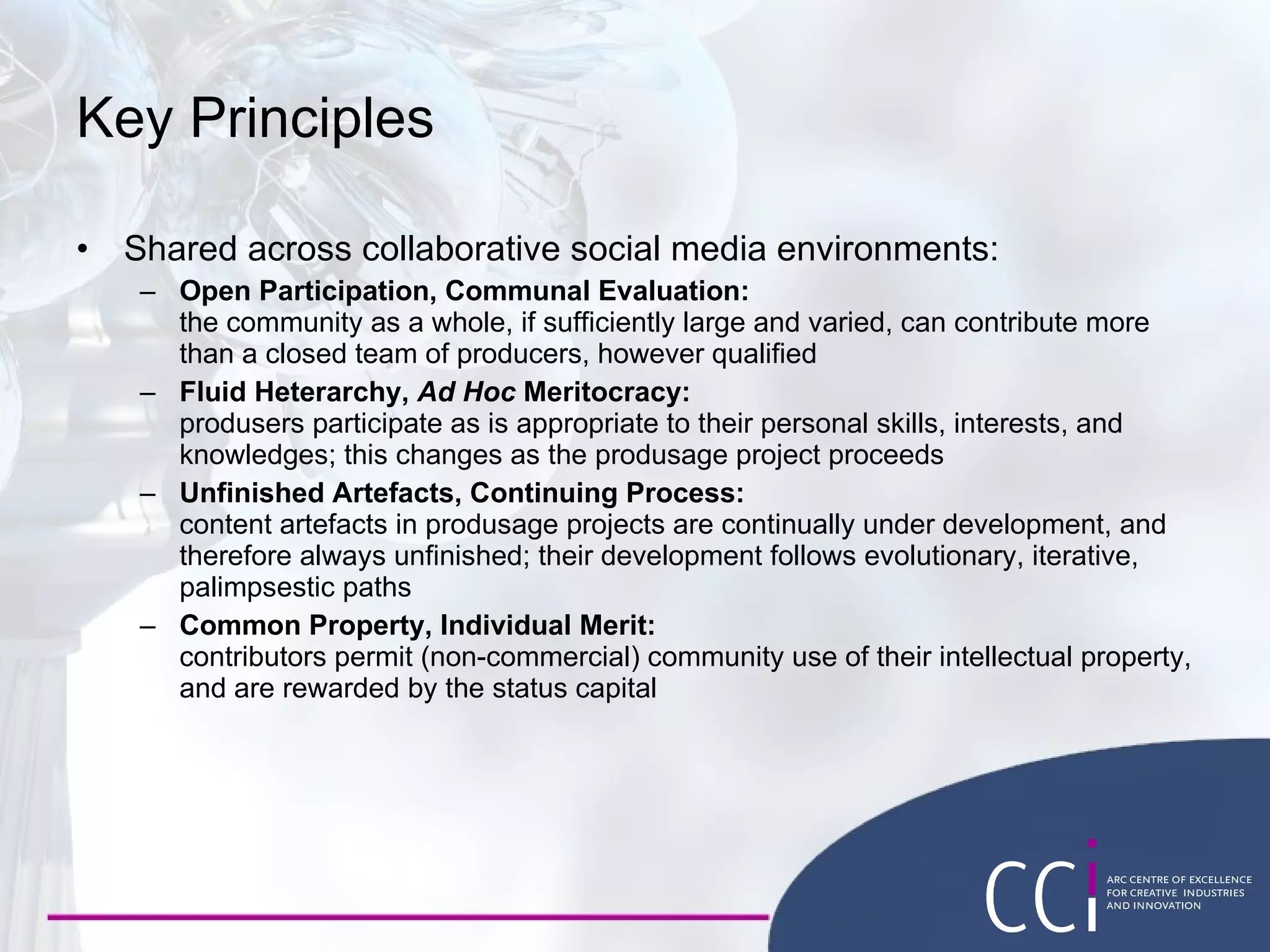 Key Principles Shared across collaborative social media environments: Open Participation, Communal Evaluation: the community as a whole, if sufficiently large and varied, can contribute more than a closed team of producers, however qualified  Fluid Heterarchy,  Ad Hoc  Meritocracy: produsers participate as is appropriate to their personal skills, interests, and knowledges; this changes as the produsage project proceeds  Unfinished Artefacts, Continuing Process: content artefacts in produsage projects are continually under development, and therefore always unfinished; their development follows evolutionary, iterative, palimpsestic paths  Common Property, Individual Merit: contributors permit (non-commercial) community use of their intellectual property, and are rewarded by the status capital 
