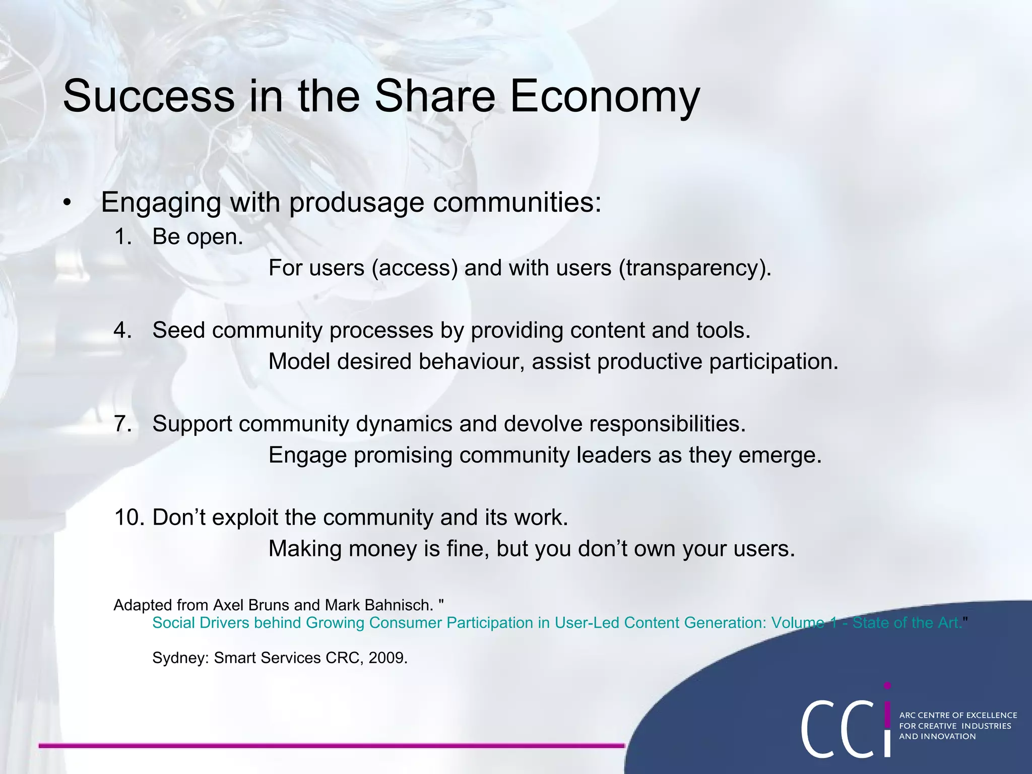 Success in the Share Economy Engaging with produsage communities: Be open. For users (access) and with users (transparency). Seed community processes by providing content and tools. Model desired behaviour, assist productive participation. Support community dynamics and devolve responsibilities. Engage promising community leaders as they emerge. Don’t exploit the community and its work. Making money is fine, but you don’t own your users. Adapted from Axel Bruns and Mark Bahnisch. " Social Drivers behind Growing Consumer Participation in User-Led Content Generation: Volume 1 - State of the Art. "  Sydney: Smart Services CRC, 2009. 