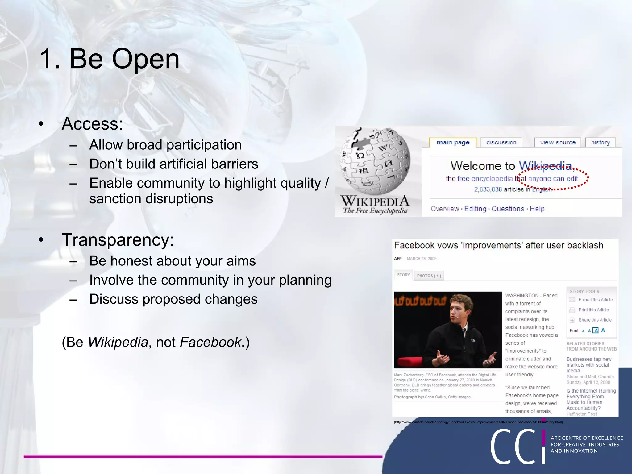 1. Be Open Access: Allow broad participation Don’t build artificial barriers Enable community to highlight quality /  sanction disruptions Transparency: Be honest about your aims Involve the community in your planning Discuss proposed changes (Be  Wikipedia , not  Facebook .) (http://www.canada.com/technology/Facebook+vows+improvements+after+user+backlash/1426664/story.html) 