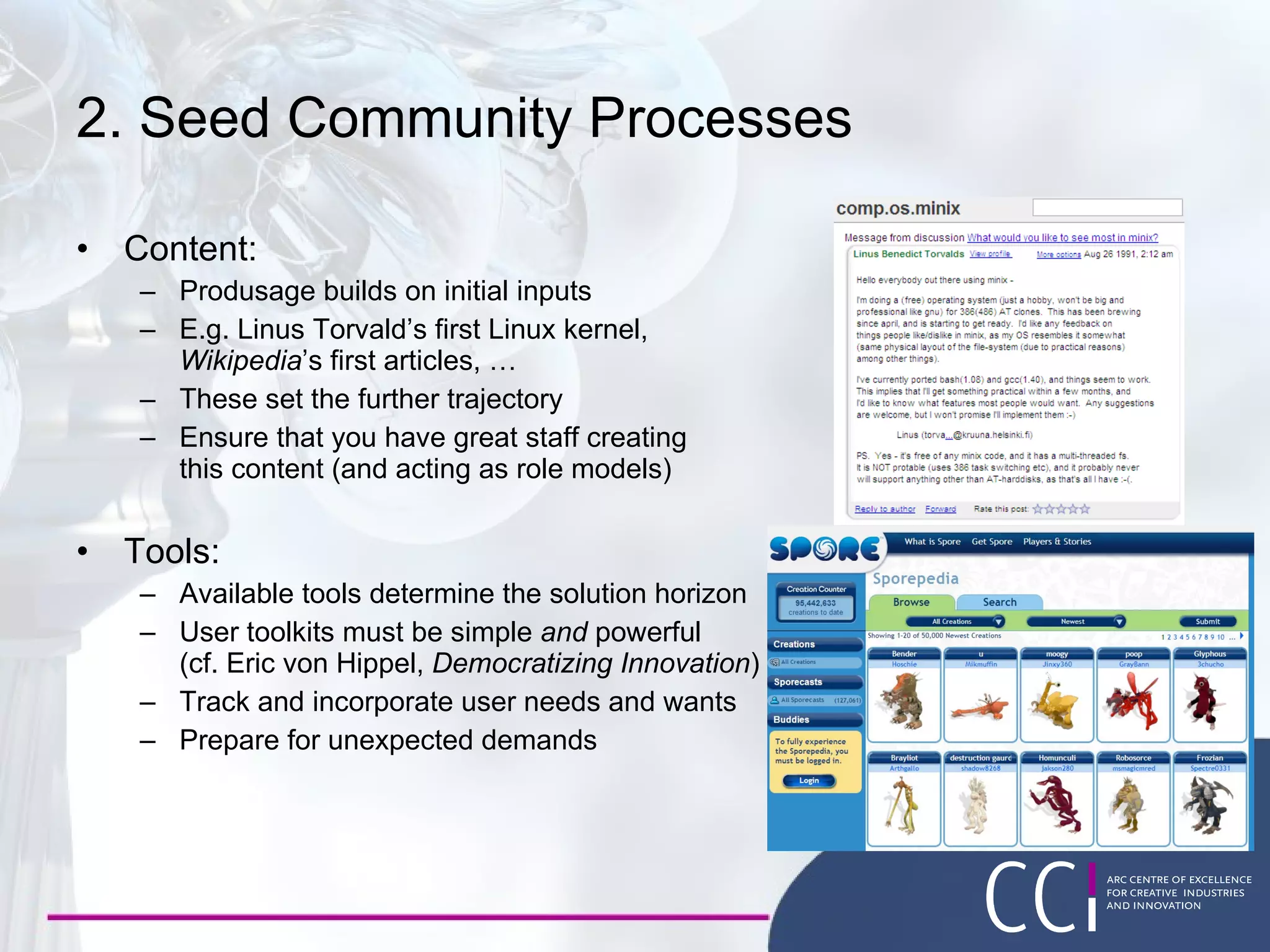2. Seed Community Processes Content: Produsage builds on initial inputs E.g. Linus Torvald’s first Linux kernel, Wikipedia ’s first articles, … These set the further trajectory Ensure that you have great staff creating  this content (and acting as role models) Tools: Available tools determine the solution horizon User toolkits must be simple  and  powerful (cf. Eric von Hippel,  Democratizing Innovation ) Track and incorporate user needs and wants Prepare for unexpected demands 