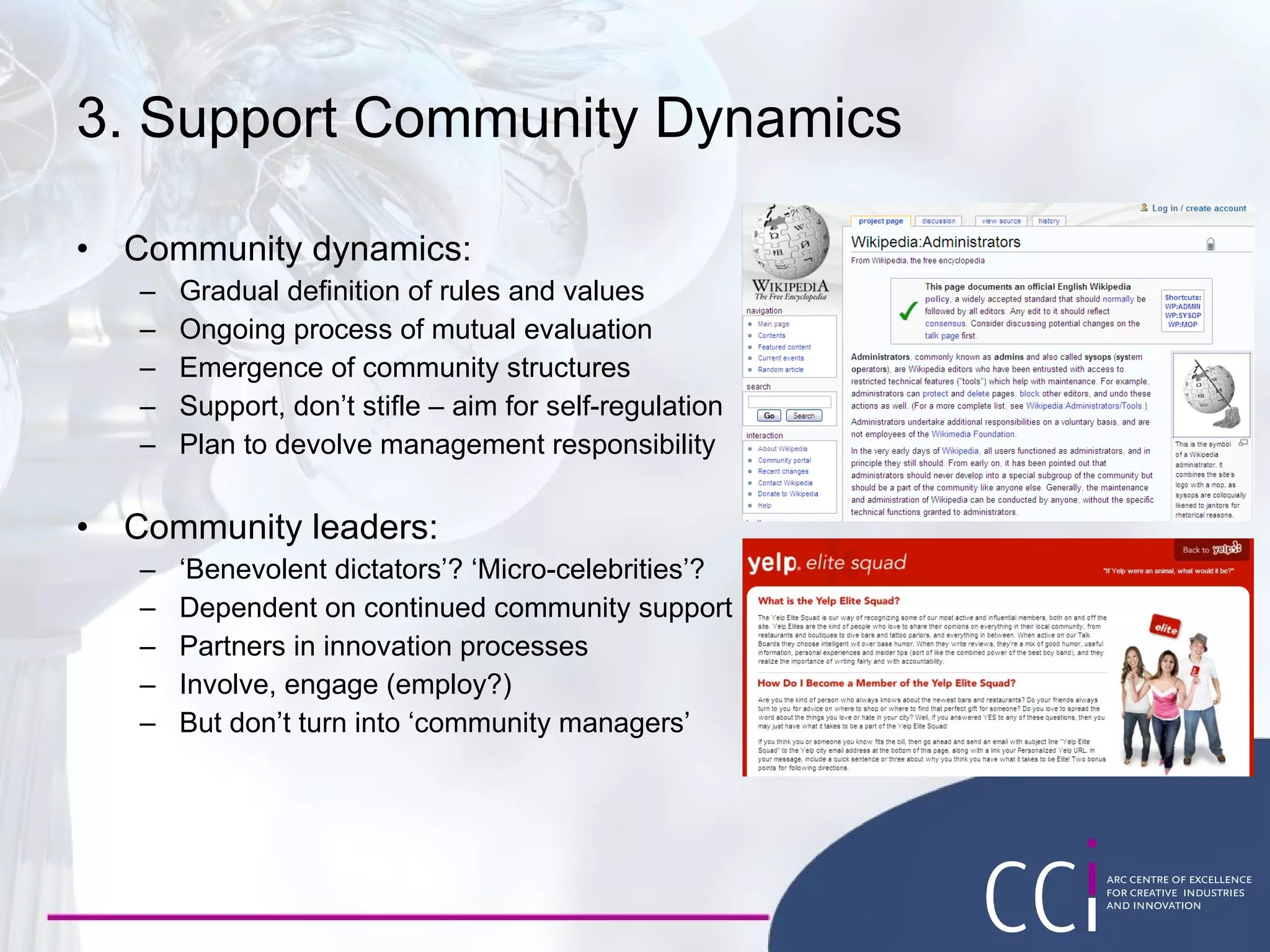 3. Support Community Dynamics Community dynamics: Gradual definition of rules and values Ongoing process of mutual evaluation Emergence of community structures Support, don’t stifle – aim for self-regulation Plan to devolve management responsibility Community leaders: ‘ Benevolent dictators’? ‘Micro-celebrities’? Dependent on continued community support Partners in innovation processes Involve, engage (employ?) But don’t turn into ‘community managers’ 
