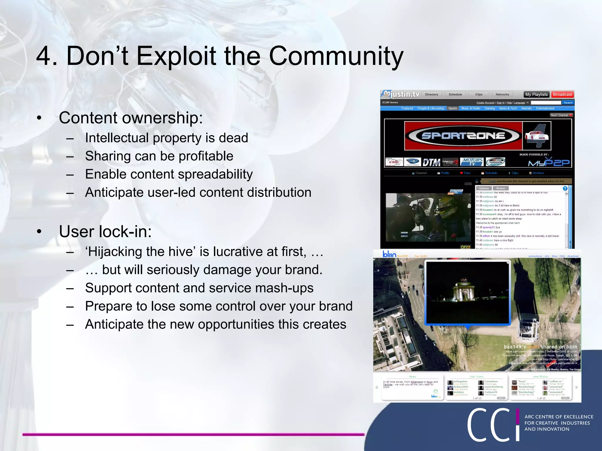 4. Don’t Exploit the Community Content ownership: Intellectual property is dead Sharing can be profitable Enable content spreadability Anticipate user-led content distribution User lock-in: ‘ Hijacking the hive’ is lucrative at first, … …  but will seriously damage your brand. Support content and service mash-ups Prepare to lose some control over your brand Anticipate the new opportunities this creates 