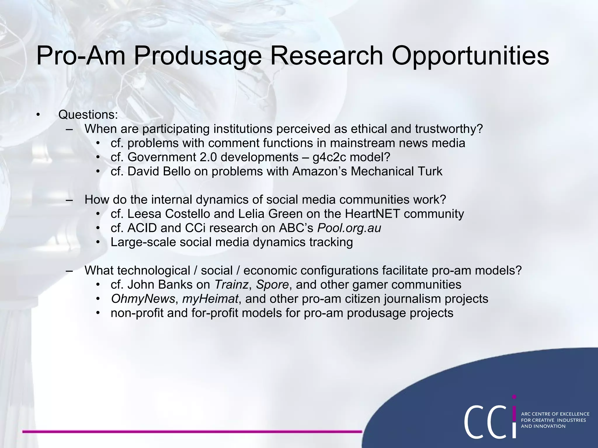 Pro-Am Produsage Research Opportunities Questions: When are participating institutions perceived as ethical and trustworthy? cf. problems with comment functions in mainstream news media cf. Government 2.0 developments – g4c2c model? cf. David Bello on problems with Amazon’s Mechanical Turk How do the internal dynamics of social media communities work? cf. Leesa Costello and Lelia Green on the HeartNET community cf. ACID and CCi research on ABC’s  Pool.org.au Large-scale social media dynamics tracking What technological / social / economic configurations facilitate pro-am models? cf. John Banks on  Trainz ,  Spore , and other gamer communities OhmyNews ,  myHeimat , and other pro-am citizen journalism projects non-profit and for-profit models for pro-am produsage projects 