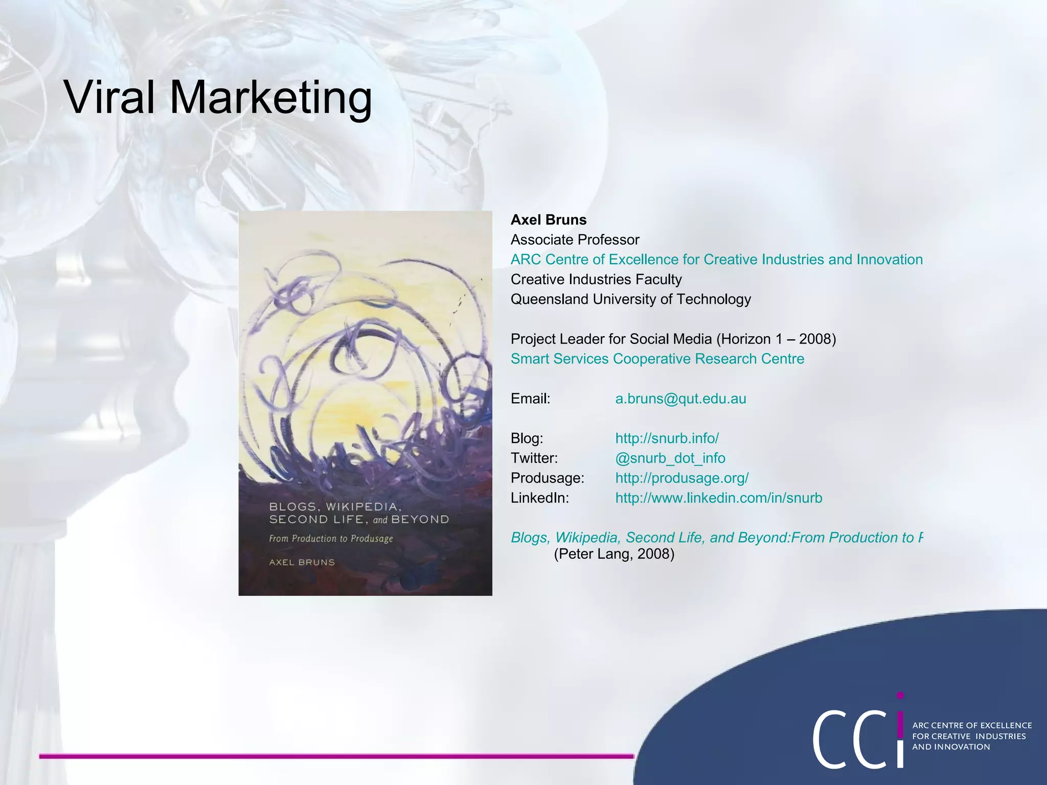 Viral Marketing Axel Bruns Associate Professor ARC Centre of Excellence for Creative Industries and Innovation Creative Industries Faculty Queensland University of Technology Project Leader for Social Media (Horizon 1 – 2008) Smart Services Cooperative Research Centre Email: [email_address] Blog:  http :// snurb.info/ Twitter: @snurb_dot_info Produsage: http :// produsage.org/ LinkedIn: http://www.linkedin.com/in/snurb Blogs, Wikipedia, Second Life, and Beyond:From Production to Produsage  (Peter Lang, 2008) 