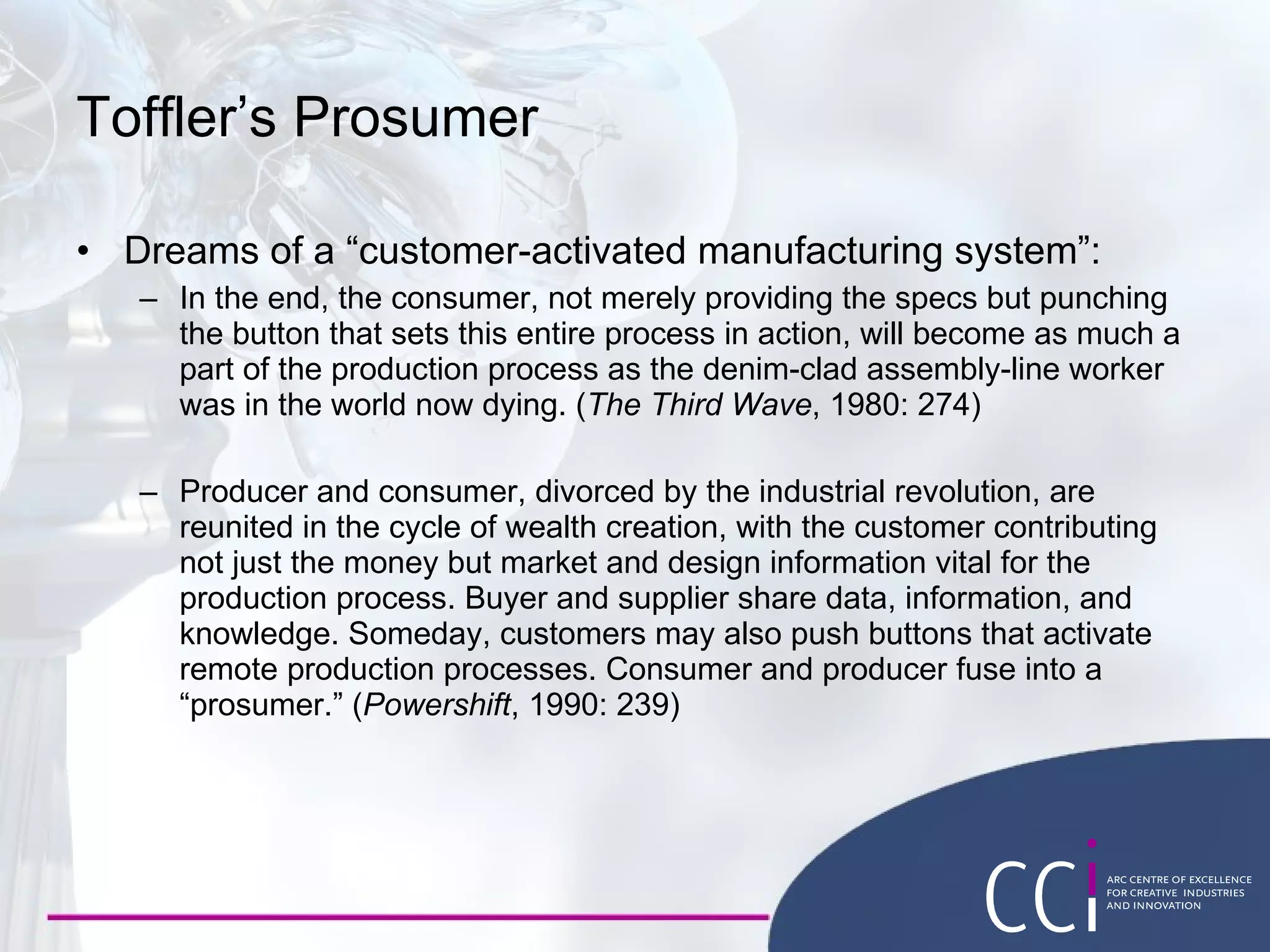 Toffler’s Prosumer Dreams of a “ customer-activated manufacturing system”: In the end, the consumer, not merely providing the specs but punching the button that sets this entire process in action, will become as much a part of the production process as the denim-clad assembly-line worker was in the world now dying. ( The Third Wave , 1980: 274) Producer and consumer, divorced by the industrial revolution, are reunited in the cycle of wealth creation, with the customer contributing not just the money but market and design information vital for the production process. Buyer and supplier share data, information, and knowledge. Someday, customers may also push buttons that activate remote production processes. Consumer and producer fuse into a  “ prosumer.” ( Powershift , 1990: 239) 