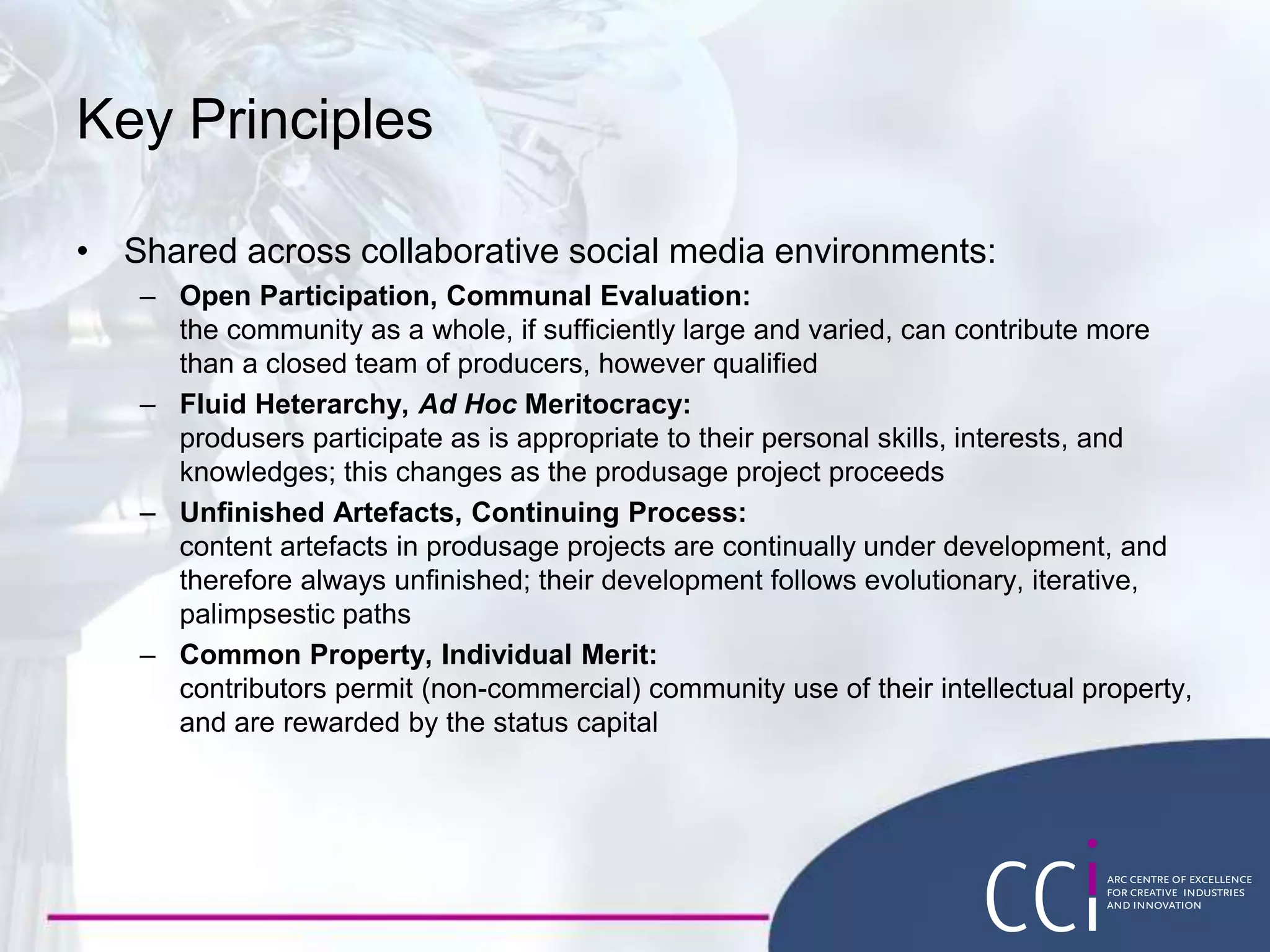 Key Principles
• Shared across collaborative social media environments:
– Open Participation, Communal Evaluation:
the community as a whole, if sufficiently large and varied, can contribute more
than a closed team of producers, however qualified
– Fluid Heterarchy, Ad Hoc Meritocracy:
produsers participate as is appropriate to their personal skills, interests, and
knowledges; this changes as the produsage project proceeds
– Unfinished Artefacts, Continuing Process:
content artefacts in produsage projects are continually under development, and
therefore always unfinished; their development follows evolutionary, iterative,
palimpsestic paths
– Common Property, Individual Merit:
contributors permit (non-commercial) community use of their intellectual property,
and are rewarded by the status capital
 