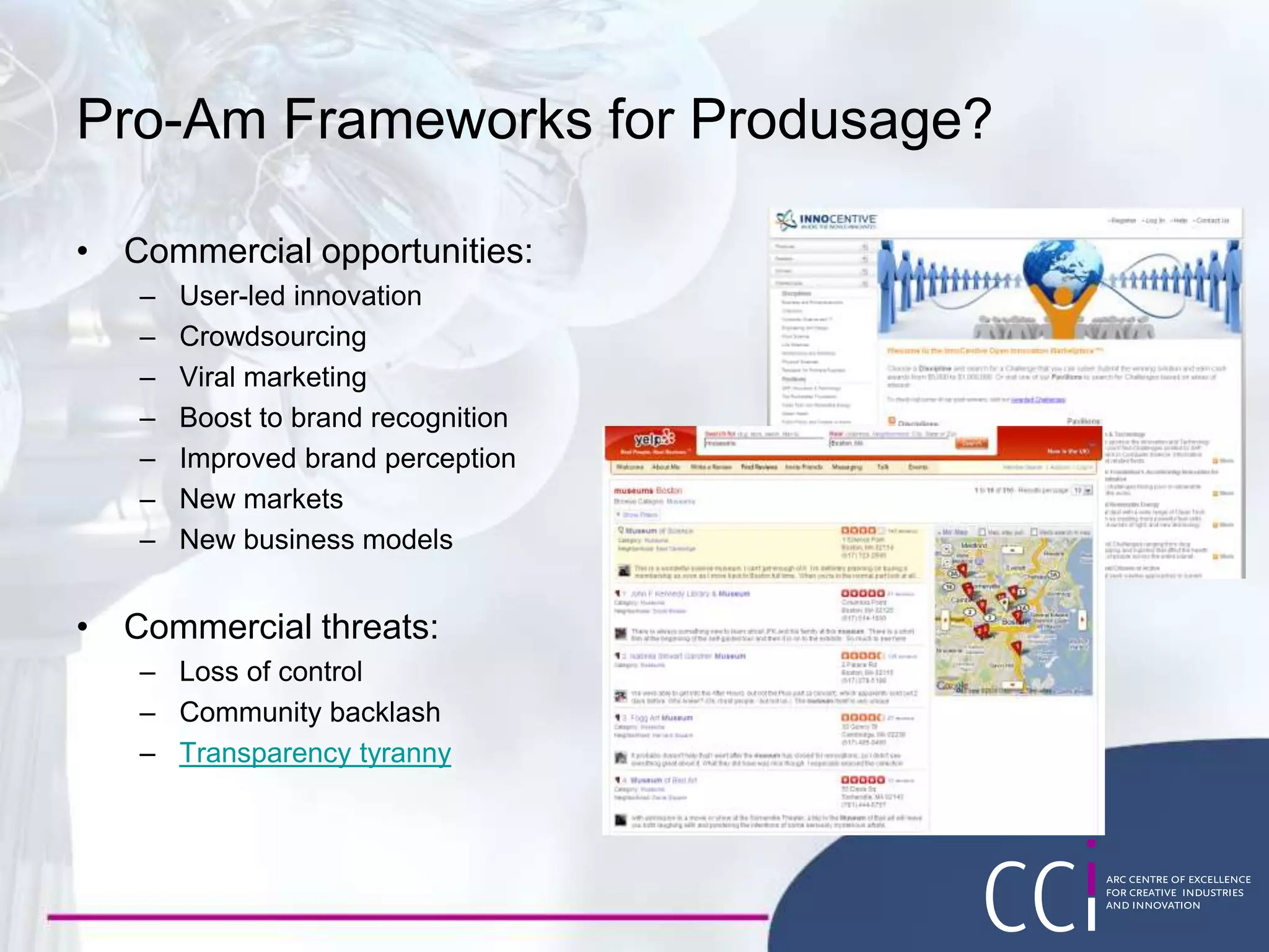 Pro-Am Frameworks for Produsage?
• Commercial opportunities:
– User-led innovation
– Crowdsourcing
– Viral marketing
– Boost to brand recognition
– Improved brand perception
– New markets
– New business models
• Commercial threats:
– Loss of control
– Community backlash
– Transparency tyranny
 