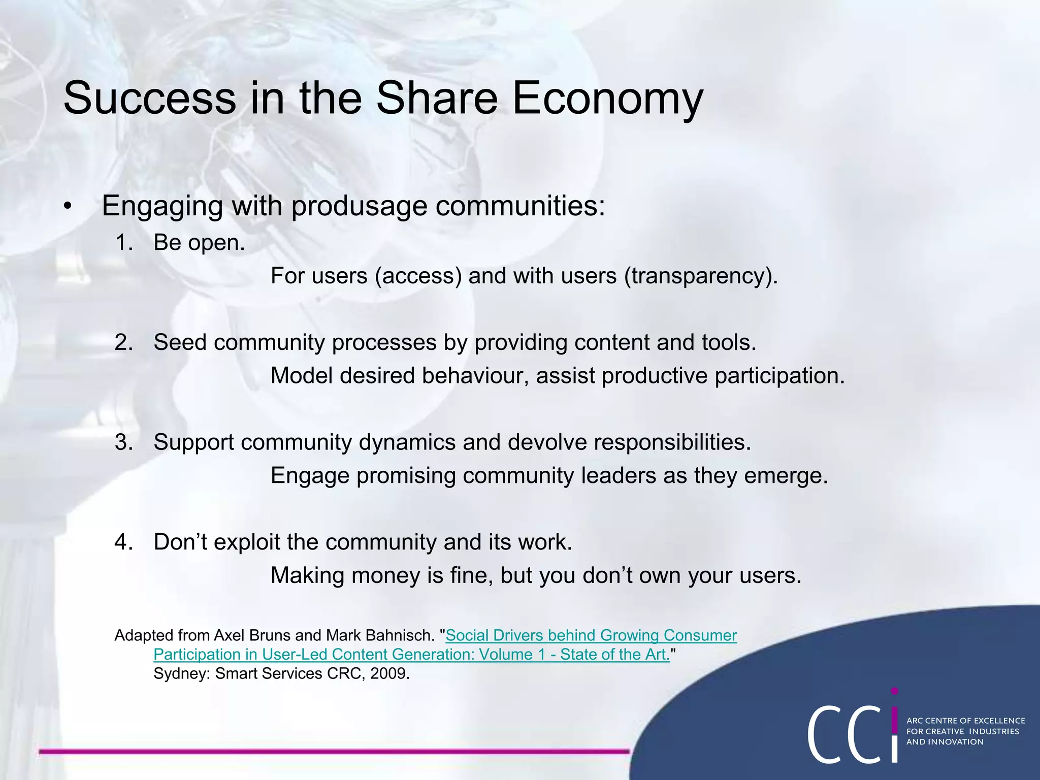 Success in the Share Economy
• Engaging with produsage communities:
1. Be open.
For users (access) and with users (transparency).
2. Seed community processes by providing content and tools.
Model desired behaviour, assist productive participation.
3. Support community dynamics and devolve responsibilities.
Engage promising community leaders as they emerge.
4. Don’t exploit the community and its work.
Making money is fine, but you don’t own your users.
Adapted from Axel Bruns and Mark Bahnisch. "Social Drivers behind Growing Consumer
Participation in User-Led Content Generation: Volume 1 - State of the Art."
Sydney: Smart Services CRC, 2009.
 