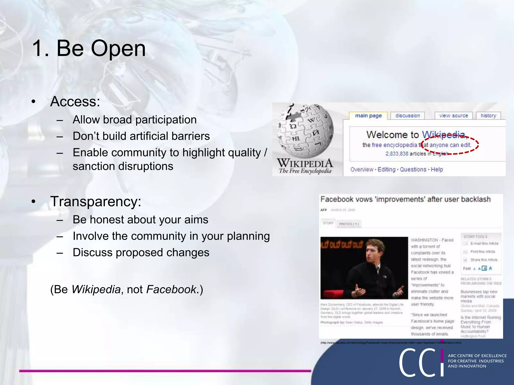 1. Be Open
• Access:
– Allow broad participation
– Don’t build artificial barriers
– Enable community to highlight quality /
sanction disruptions
• Transparency:
– Be honest about your aims
– Involve the community in your planning
– Discuss proposed changes
(Be Wikipedia, not Facebook.)
(http://www.canada.com/technology/Facebook+vows+improvements+after+user+backlash/1426664/story.html)
 