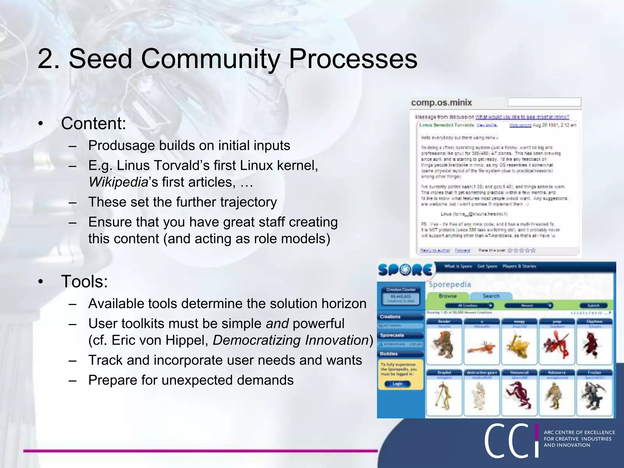 2. Seed Community Processes
• Content:
– Produsage builds on initial inputs
– E.g. Linus Torvald’s first Linux kernel,
Wikipedia’s first articles, …
– These set the further trajectory
– Ensure that you have great staff creating
this content (and acting as role models)
• Tools:
– Available tools determine the solution horizon
– User toolkits must be simple and powerful
(cf. Eric von Hippel, Democratizing Innovation)
– Track and incorporate user needs and wants
– Prepare for unexpected demands
 