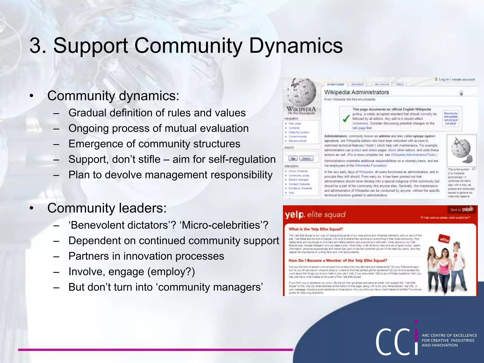 3. Support Community Dynamics
• Community dynamics:
– Gradual definition of rules and values
– Ongoing process of mutual evaluation
– Emergence of community structures
– Support, don’t stifle – aim for self-regulation
– Plan to devolve management responsibility
• Community leaders:
– ‘Benevolent dictators’? ‘Micro-celebrities’?
– Dependent on continued community support
– Partners in innovation processes
– Involve, engage (employ?)
– But don’t turn into ‘community managers’
 