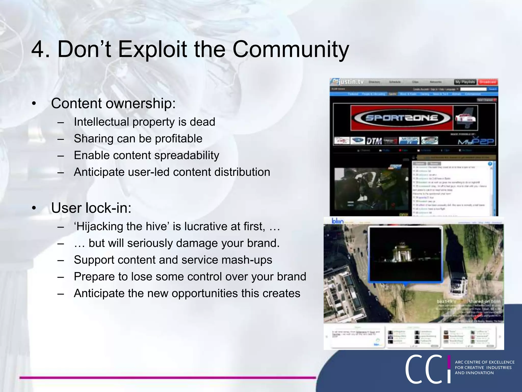 4. Don’t Exploit the Community
• Content ownership:
– Intellectual property is dead
– Sharing can be profitable
– Enable content spreadability
– Anticipate user-led content distribution
• User lock-in:
– ‘Hijacking the hive’ is lucrative at first, …
– … but will seriously damage your brand.
– Support content and service mash-ups
– Prepare to lose some control over your brand
– Anticipate the new opportunities this creates
 
