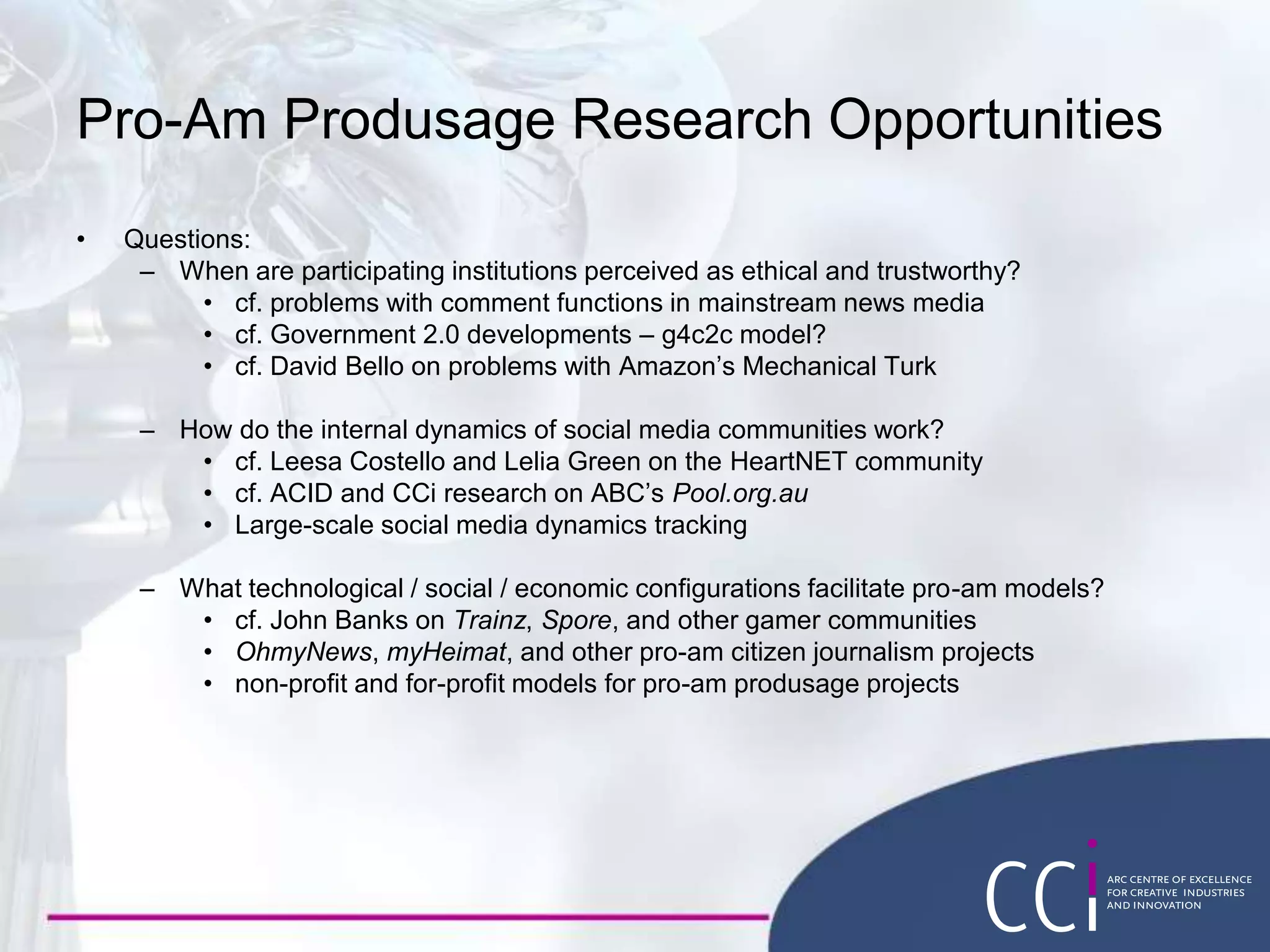 Pro-Am Produsage Research Opportunities
• Questions:
– When are participating institutions perceived as ethical and trustworthy?
• cf. problems with comment functions in mainstream news media
• cf. Government 2.0 developments – g4c2c model?
• cf. David Bello on problems with Amazon’s Mechanical Turk
– How do the internal dynamics of social media communities work?
• cf. Leesa Costello and Lelia Green on the HeartNET community
• cf. ACID and CCi research on ABC’s Pool.org.au
• Large-scale social media dynamics tracking
– What technological / social / economic configurations facilitate pro-am models?
• cf. John Banks on Trainz, Spore, and other gamer communities
• OhmyNews, myHeimat, and other pro-am citizen journalism projects
• non-profit and for-profit models for pro-am produsage projects
 
